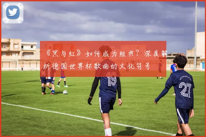 《黑与红》如何成为经典？深度解析德国世界杯歌曲的文化符号
