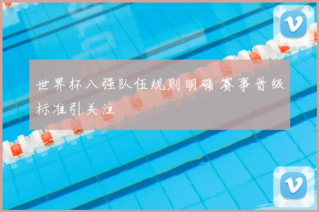 世界杯八强队伍规则明确 赛事晋级标准引关注