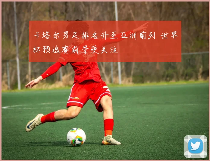 卡塔尔男足排名升至亚洲前列 世界杯预选赛前景受关注