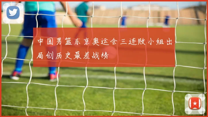 中国男篮东京奥运会三连败小组出局创历史最差战绩