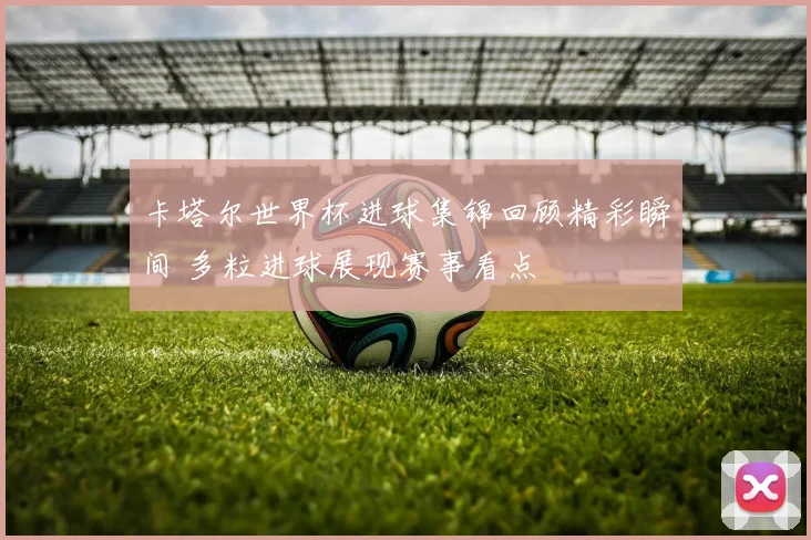 卡塔尔世界杯进球集锦回顾精彩瞬间 多粒进球展现赛事看点