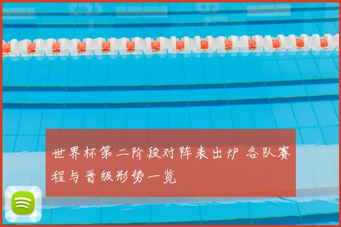 世界杯第二阶段对阵表出炉 各队赛程与晋级形势一览
