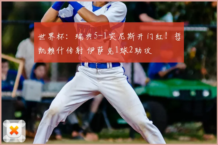 世界杯：瑞典5-1突尼斯开门红！哲凯赖什传射 伊萨克1球2助攻