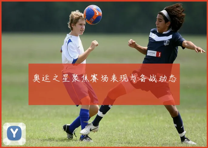 奥运之星聚焦赛场表现与备战动态