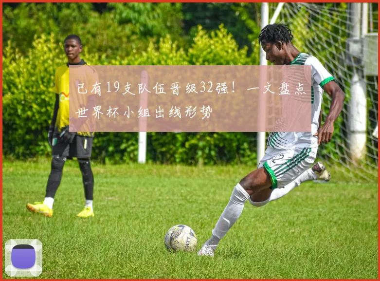 已有19支队伍晋级32强！一文盘点世界杯小组出线形势