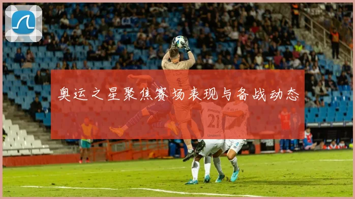 奥运之星聚焦赛场表现与备战动态