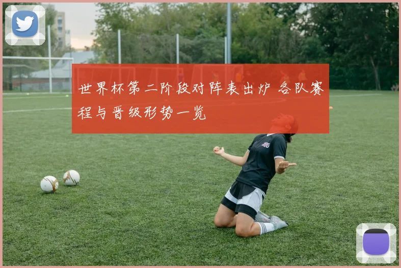 世界杯第二阶段对阵表出炉 各队赛程与晋级形势一览
