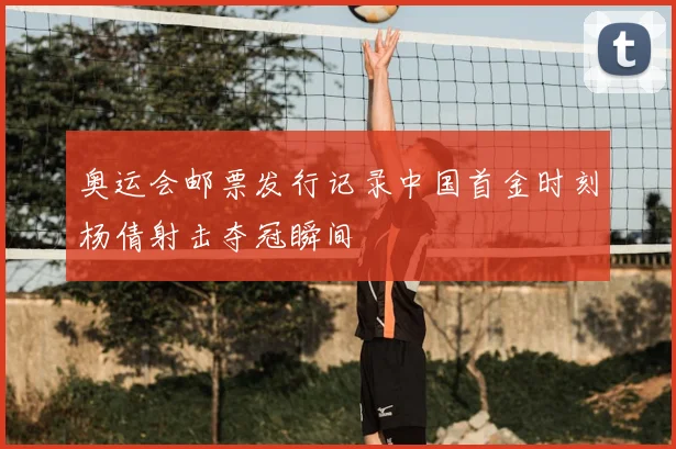 奥运会邮票发行记录中国首金时刻杨倩射击夺冠瞬间