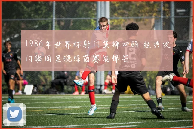1986年世界杯射门集锦回顾 经典攻门瞬间呈现绿茵赛场锋芒