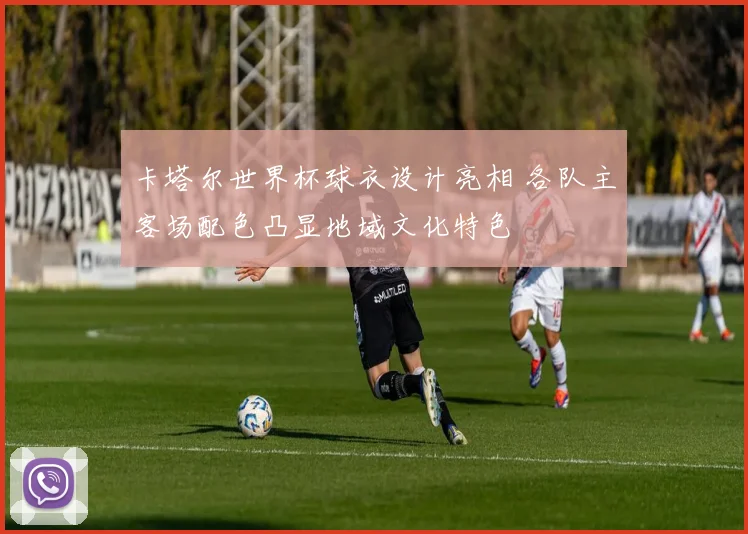 卡塔尔世界杯球衣设计亮相 各队主客场配色凸显地域文化特色