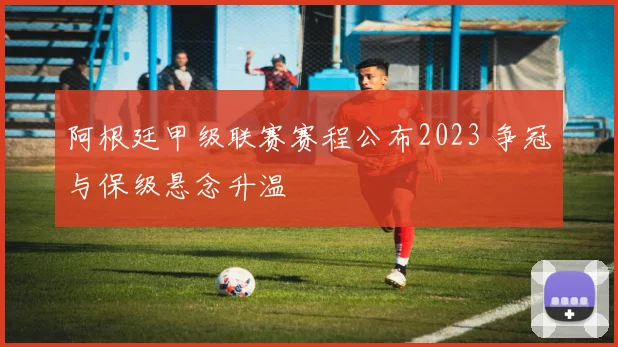 阿根廷甲级联赛赛程公布2023 争冠与保级悬念升温