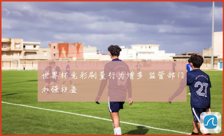 世界杯竞彩刷量行为增多 监管部门加强核查