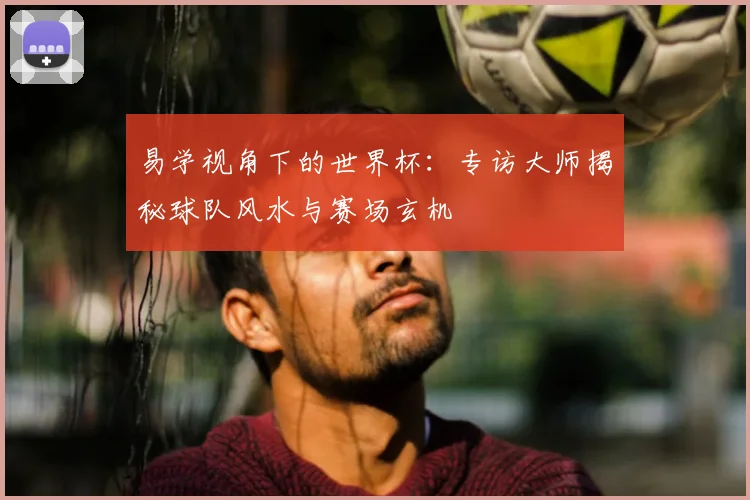 易学视角下的世界杯:专访大师揭秘球队风水与赛场玄机