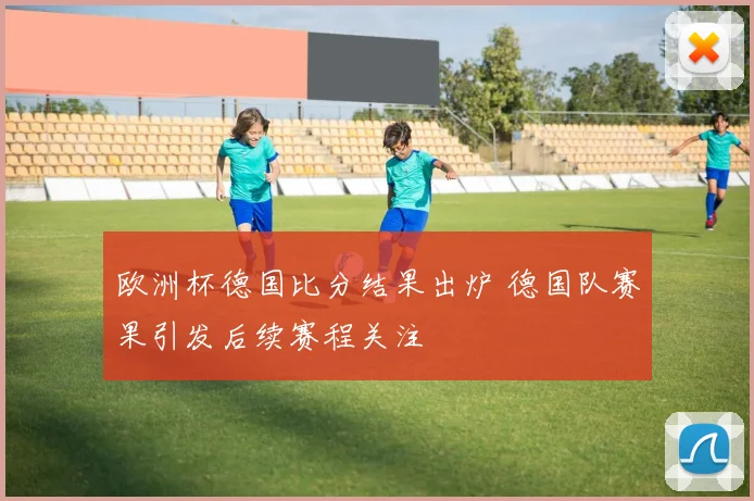 欧洲杯德国比分结果出炉 德国队赛果引发后续赛程关注