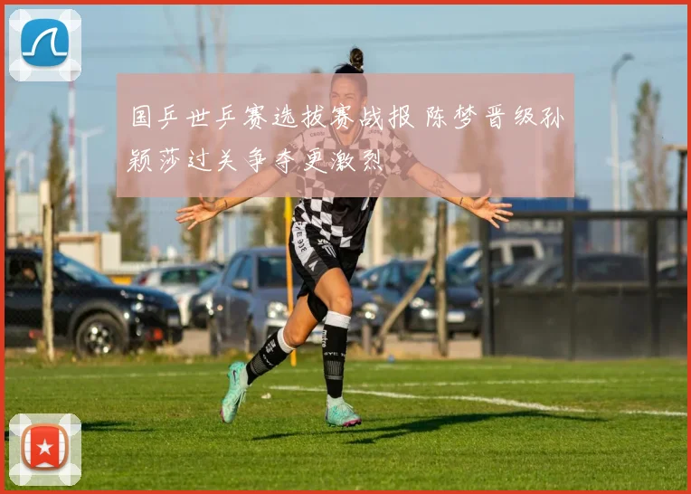 国乒世乒赛选拔赛战报 陈梦晋级孙颖莎过关争夺更激烈