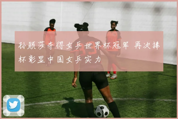 孙颖莎夺得女乒世界杯冠军 再次捧杯彰显中国女乒实力