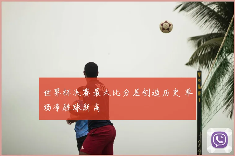 世界杯决赛最大比分差创造历史 单场净胜球新高