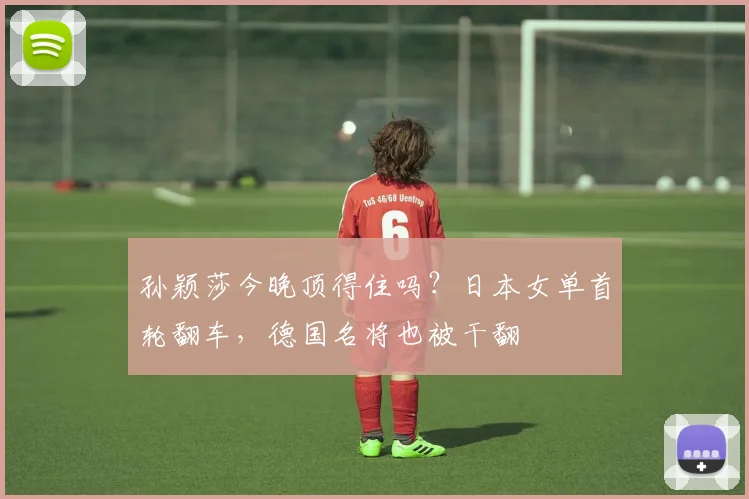 孙颖莎今晚顶得住吗？日本女单首轮翻车，德国名将也被干翻