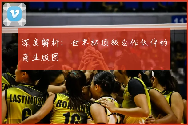 深度解析：世界杯顶级合作伙伴的商业版图
