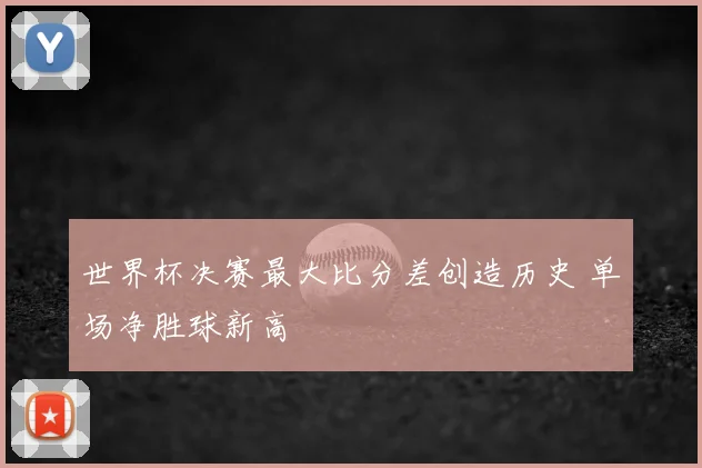 世界杯决赛最大比分差创造历史 单场净胜球新高