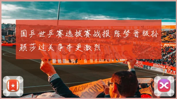 国乒世乒赛选拔赛战报 陈梦晋级孙颖莎过关争夺更激烈