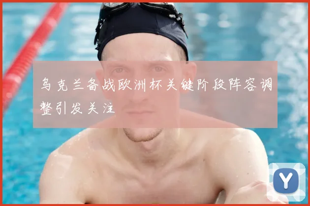 乌克兰备战欧洲杯关键阶段阵容调整引发关注