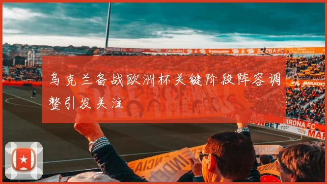 乌克兰备战欧洲杯关键阶段阵容调整引发关注