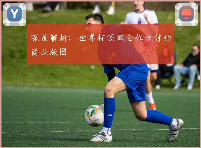 深度解析：世界杯顶级合作伙伴的商业版图