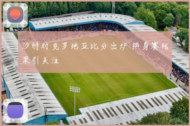沙特对克罗地亚比分出炉 热身赛结果引关注