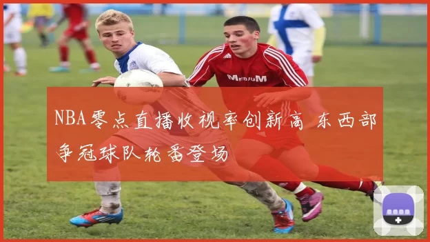 NBA零点直播收视率创新高 东西部争冠球队轮番登场