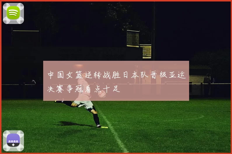 中国女篮逆转战胜日本队晋级亚运决赛争冠看点十足