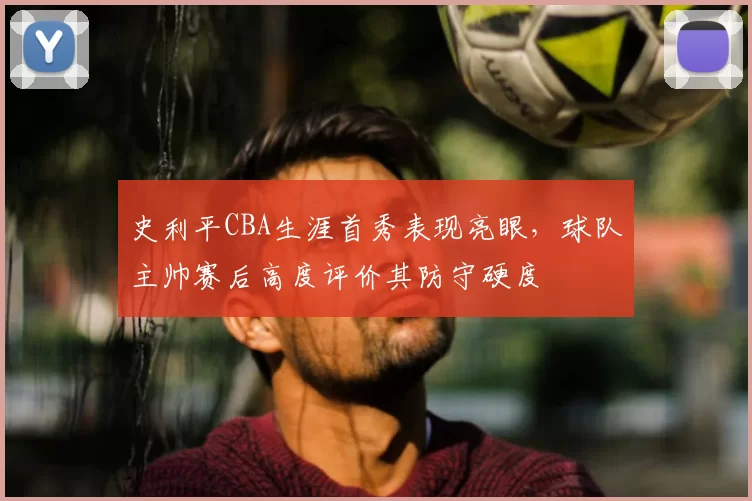 史利平CBA生涯首秀表现亮眼,球队主帅赛后高度评价其防守硬度