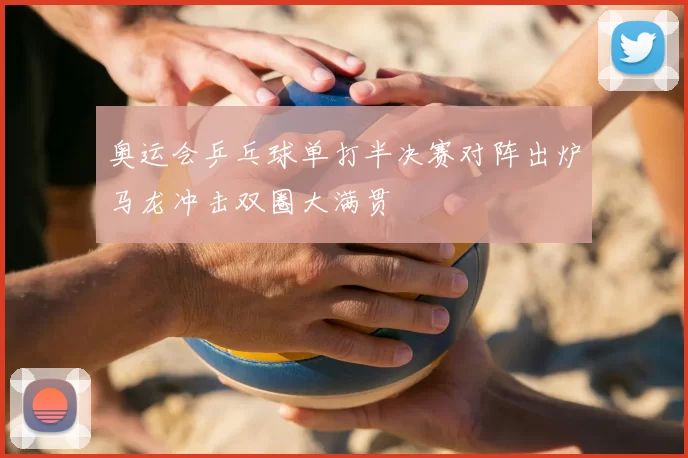 奥运会乒乓球单打半决赛对阵出炉马龙冲击双圈大满贯