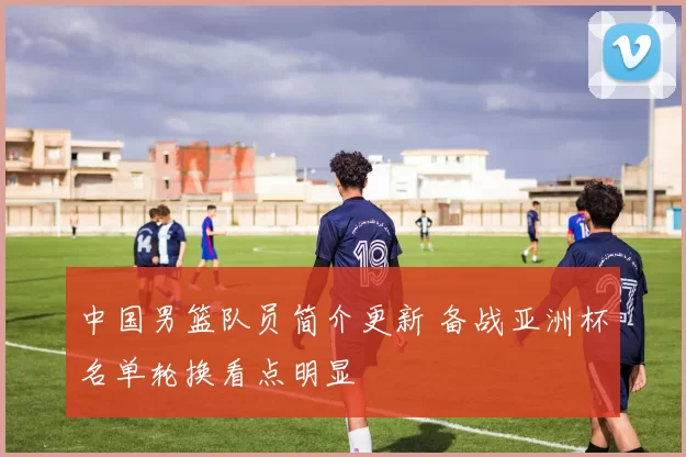 中国男篮队员简介更新 备战亚洲杯名单轮换看点明显