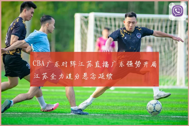 CBA广东对阵江苏直播广东强势开局江苏全力追分悬念延续