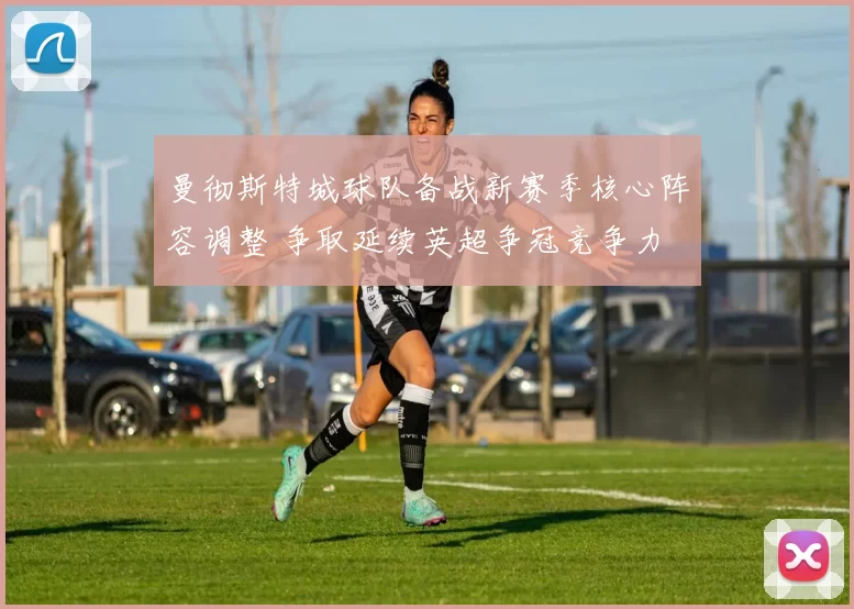 曼彻斯特城球队备战新赛季核心阵容调整 争取延续英超争冠竞争力