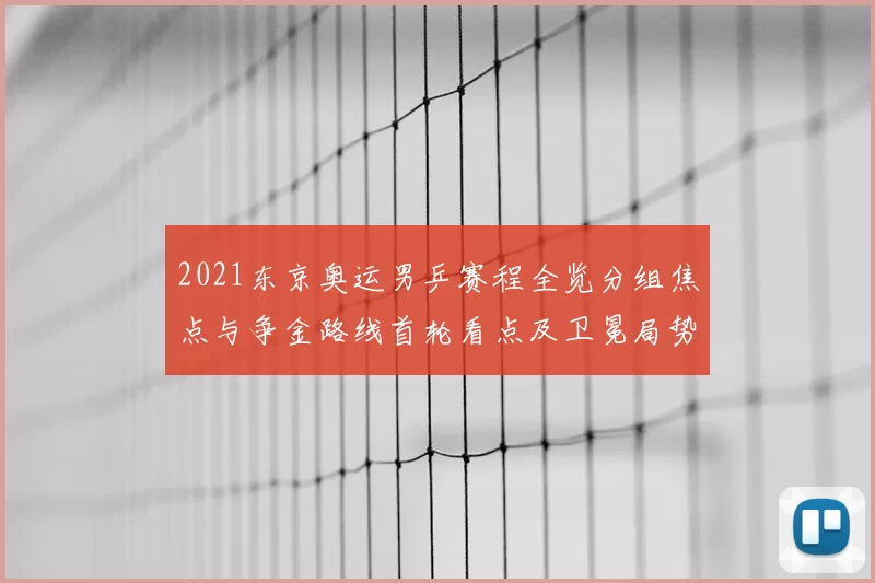 2021东京奥运男乒赛程全览分组焦点与争金路线首轮看点及卫冕局势