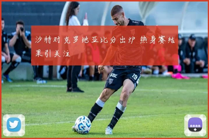 沙特对克罗地亚比分出炉 热身赛结果引关注