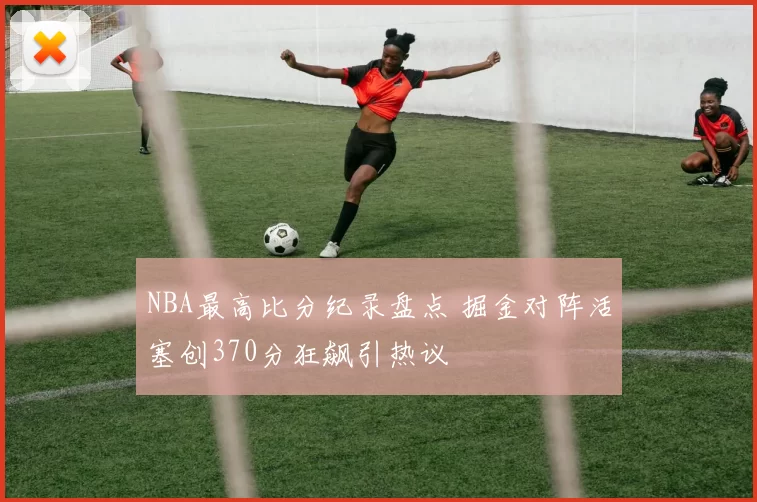 NBA最高比分纪录盘点 掘金对阵活塞创370分狂飙引热议
