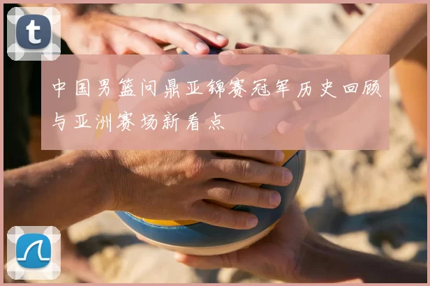 中国男篮问鼎亚锦赛冠军历史回顾与亚洲赛场新看点