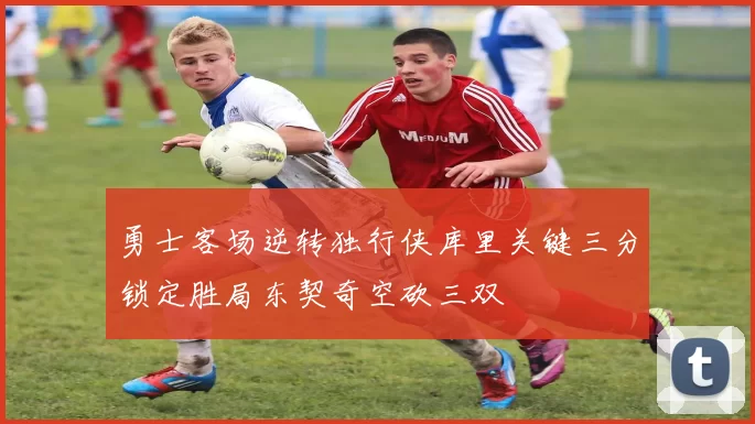 勇士客场逆转独行侠库里关键三分锁定胜局东契奇空砍三双