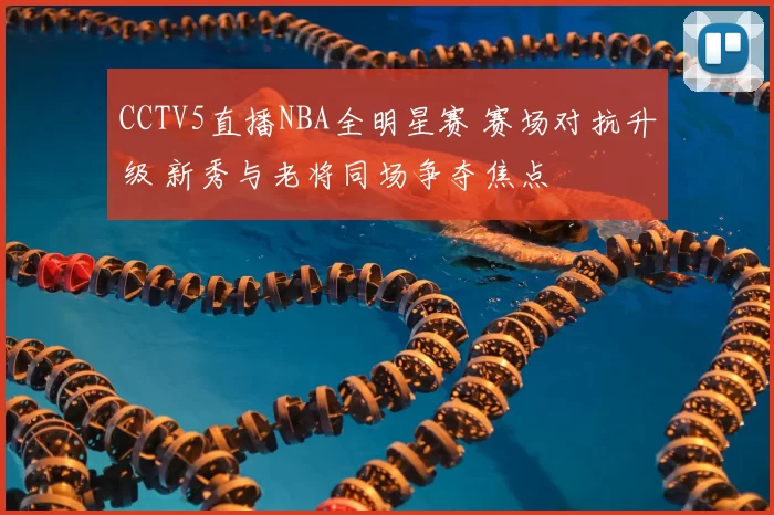 CCTV5直播NBA全明星赛 赛场对抗升级 新秀与老将同场争夺焦点