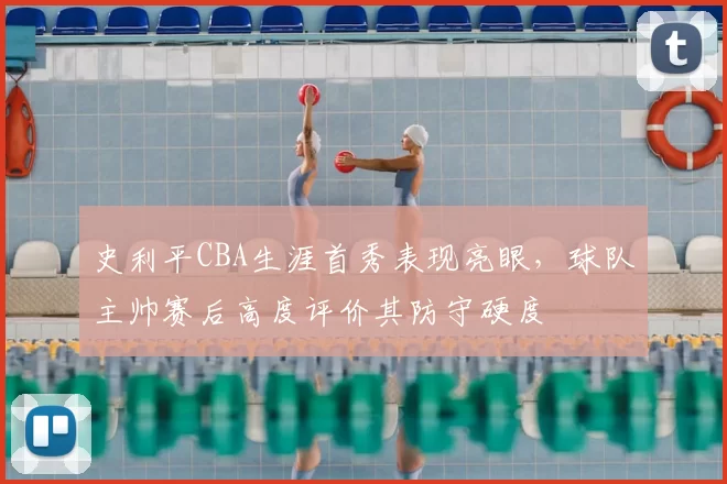 史利平CBA生涯首秀表现亮眼，球队主帅赛后高度评价其防守硬度