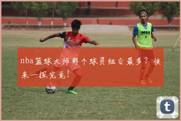 nba篮球大师那个球员组合最多？快来一探究竟！