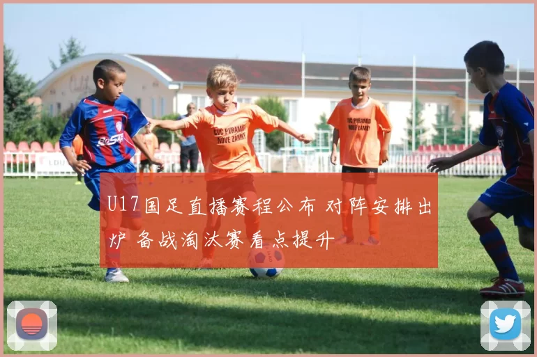 U17国足直播赛程公布 对阵安排出炉 备战淘汰赛看点提升