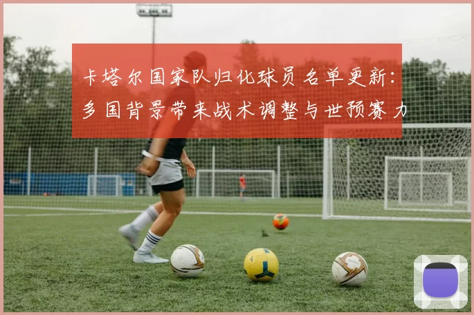 卡塔尔国家队归化球员名单更新：多国背景带来战术调整与世预赛力争