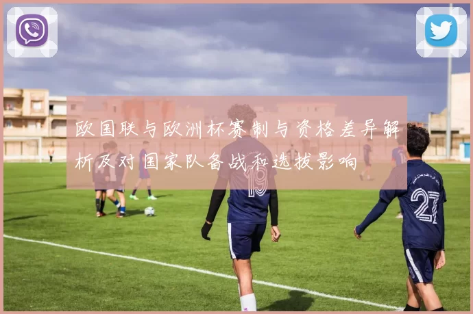 欧国联与欧洲杯赛制与资格差异解析及对国家队备战和选拔影响