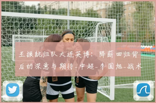 王振航归队大连英博：降薪回归背后的深意与期待_中超_李国旭_战术