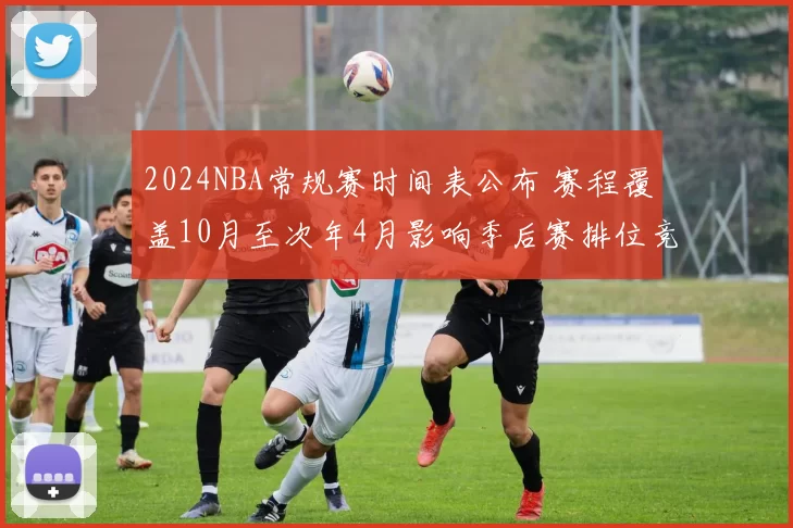 2024NBA常规赛时间表公布 赛程覆盖10月至次年4月影响季后赛排位竞争