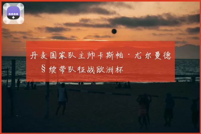 丹麦国家队主帅卡斯帕·尤尔曼德继续带队征战欧洲杯